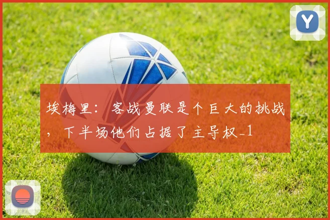 埃梅里：客战曼联是个巨大的挑战，下半场他们占据了主导权_1